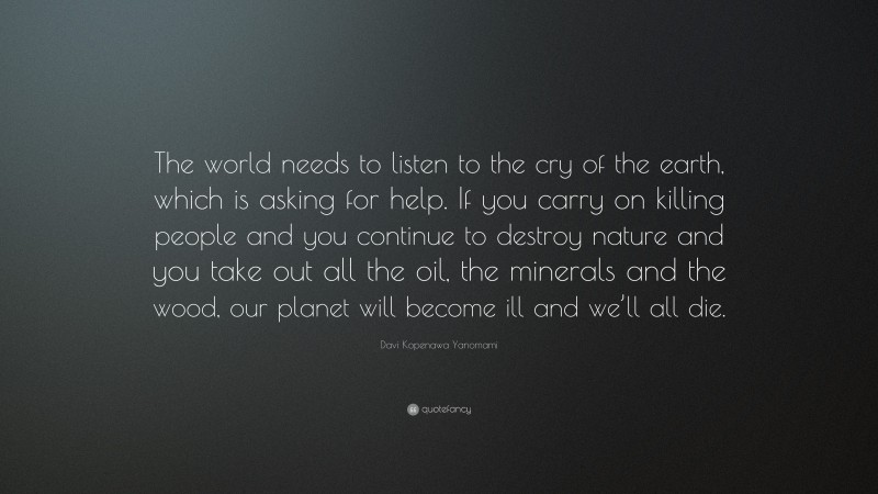 Davi Kopenawa Yanomami Quote: “The world needs to listen to the cry of the earth, which is asking for help. If you carry on killing people and you continue to destroy nature and you take out all the oil, the minerals and the wood, our planet will become ill and we’ll all die.”