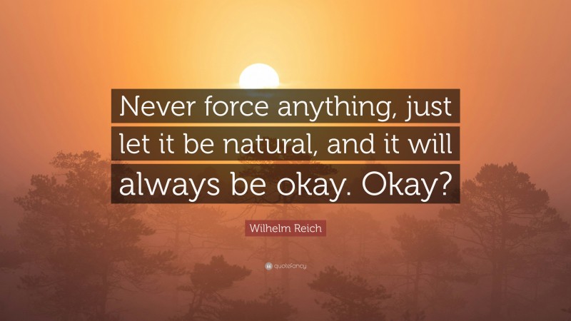Wilhelm Reich Quote: “Never force anything, just let it be natural, and it will always be okay. Okay?”