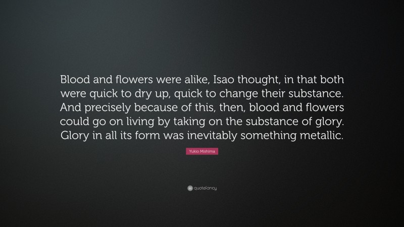 Yukio Mishima Quote: “Blood and flowers were alike, Isao thought, in that both were quick to dry up, quick to change their substance. And precisely because of this, then, blood and flowers could go on living by taking on the substance of glory. Glory in all its form was inevitably something metallic.”