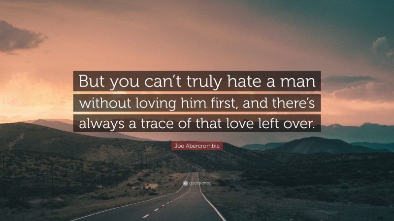 Joe Abercrombie Quote: “But you can’t truly hate a man without loving him first, and there’s always a trace of that love left over.”