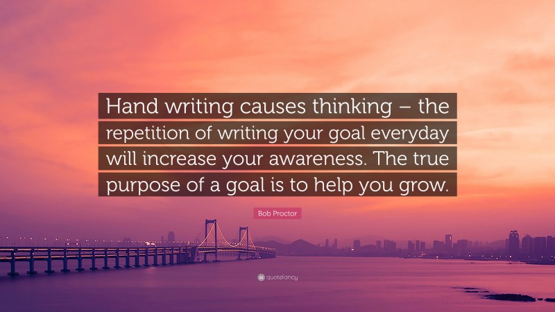 Bob Proctor Quote: “Hand writing causes thinking – the repetition of writing your goal everyday will increase your awareness. The true purpose of a goal is to help you grow.”