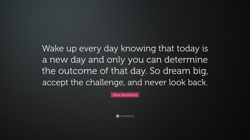 Alicia Sacramone Quote: “Wake up every day knowing that today is a new day and only you can determine the outcome of that day. So dream big, accept the challenge, and never look back.”