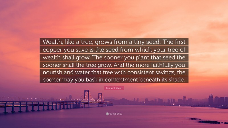 George S. Clason Quote: “Wealth, like a tree, grows from a tiny seed. The first copper you save is the seed from which your tree of wealth shall grow. The sooner you plant that seed the sooner shall the tree grow. And the more faithfully you nourish and water that tree with consistent savings, the sooner may you bask in contentment beneath its shade.”