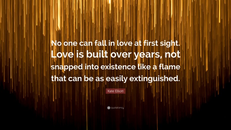 Kate Elliott Quote: “No one can fall in love at first sight. Love is built over years, not snapped into existence like a flame that can be as easily extinguished.”