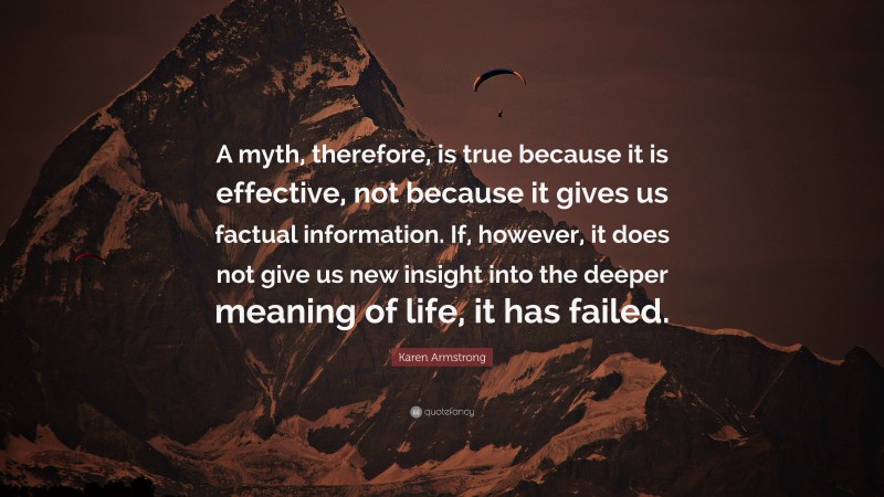 Karen Armstrong Quote: “A myth, therefore, is true because it is effective, not because it gives us factual information. If, however, it does not give us new insight into the deeper meaning of life, it has failed.”