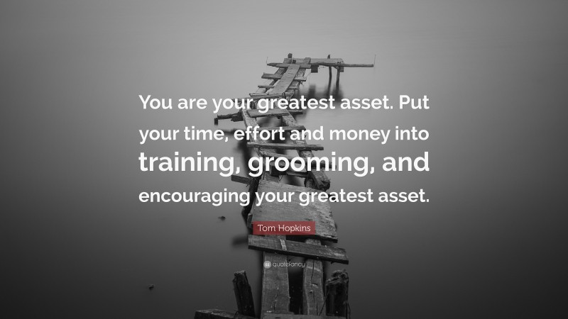 Tom Hopkins Quote: “You are your greatest asset. Put your time, effort and money into training, grooming, and encouraging your greatest asset.”