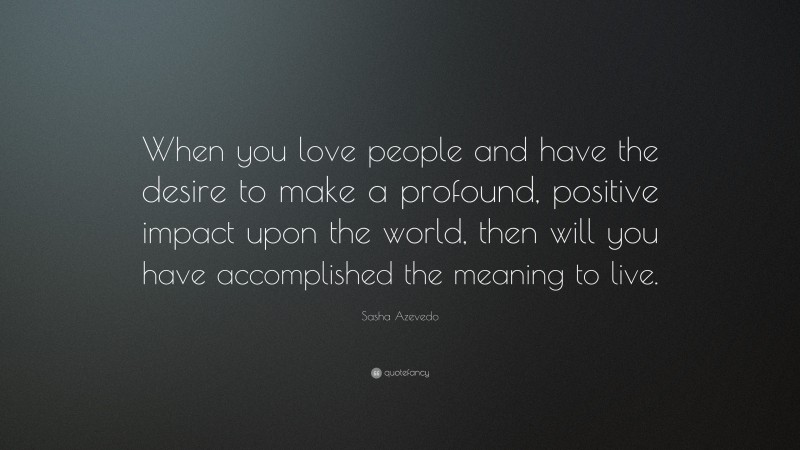 Sasha Azevedo Quote: “When you love people and have the desire to make a profound, positive impact upon the world, then will you have accomplished the meaning to live.”