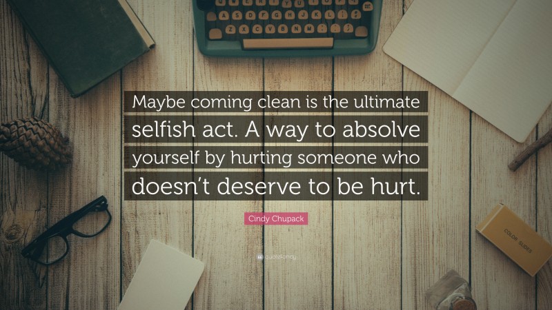 Cindy Chupack Quote: “Maybe coming clean is the ultimate selfish act. A way to absolve yourself by hurting someone who doesn’t deserve to be hurt.”