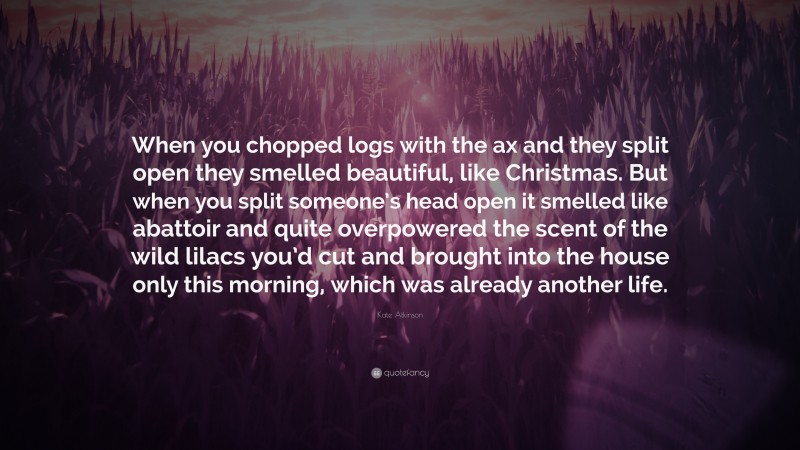 Kate Atkinson Quote: “When you chopped logs with the ax and they split open they smelled beautiful, like Christmas. But when you split someone’s head open it smelled like abattoir and quite overpowered the scent of the wild lilacs you’d cut and brought into the house only this morning, which was already another life.”