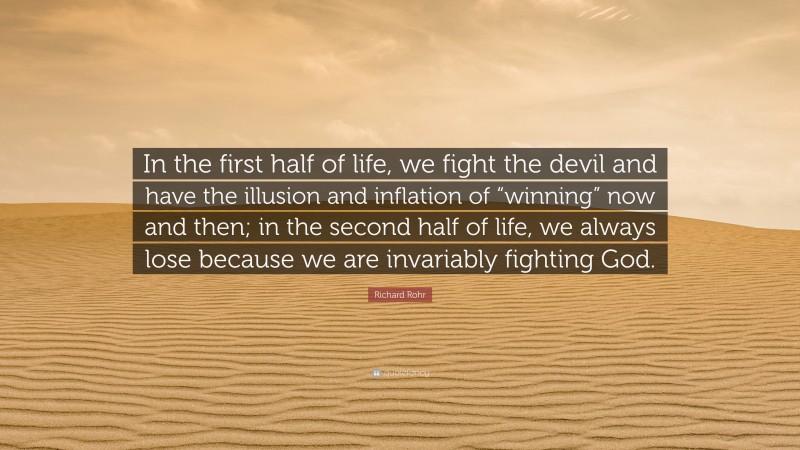 Richard Rohr Quote: “In the first half of life, we fight the devil and have the illusion and inflation of “winning” now and then; in the second half of life, we always lose because we are invariably fighting God.”