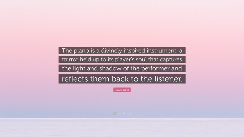 David Lanz Quote: “The piano is a divinely inspired instrument, a mirror held up to its player’s soul that captures the light and shadow of the performer and reflects them back to the listener.”