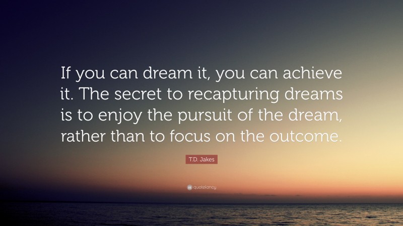 T.D. Jakes Quote: “If you can dream it, you can achieve it. The secret to recapturing dreams is to enjoy the pursuit of the dream, rather than to focus on the outcome.”