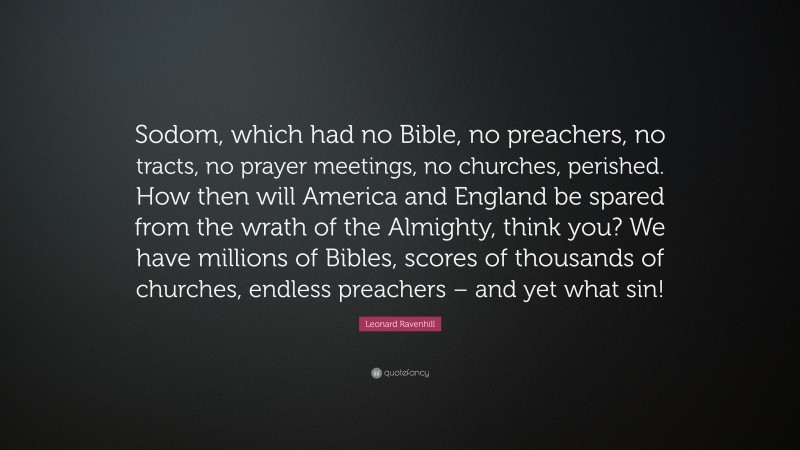 Leonard Ravenhill Quote: “Sodom, which had no Bible, no preachers, no tracts, no prayer meetings, no churches, perished. How then will America and England be spared from the wrath of the Almighty, think you? We have millions of Bibles, scores of thousands of churches, endless preachers – and yet what sin!”