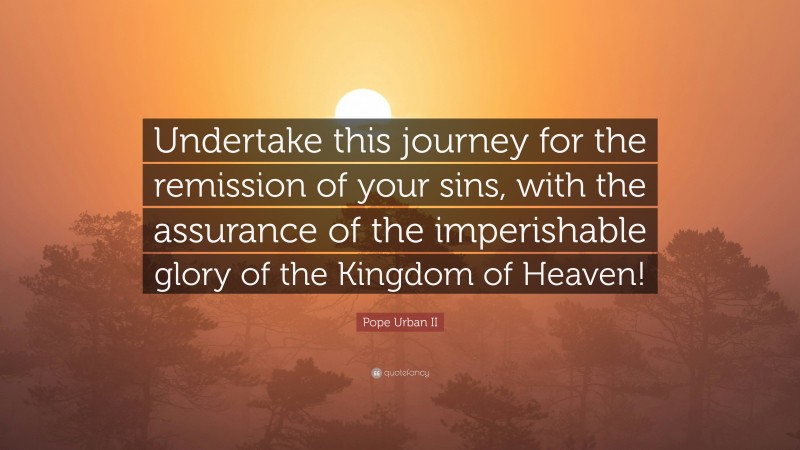 Pope Urban II Quote: “Undertake this journey for the remission of your sins, with the assurance of the imperishable glory of the Kingdom of Heaven!”