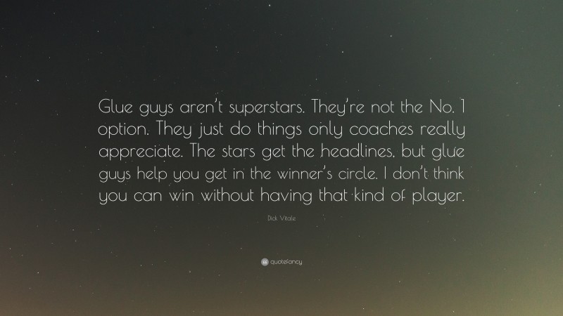 Dick Vitale Quote: “Glue guys aren’t superstars. They’re not the No. 1 option. They just do things only coaches really appreciate. The stars get the headlines, but glue guys help you get in the winner’s circle. I don’t think you can win without having that kind of player.”