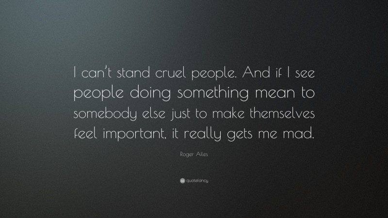 Roger Ailes Quote: “I can’t stand cruel people. And if I see people doing something mean to somebody else just to make themselves feel important, it really gets me mad.”