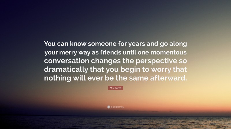 M.S. Force Quote: “You can know someone for years and go along your merry way as friends until one momentous conversation changes the perspective so dramatically that you begin to worry that nothing will ever be the same afterward.”