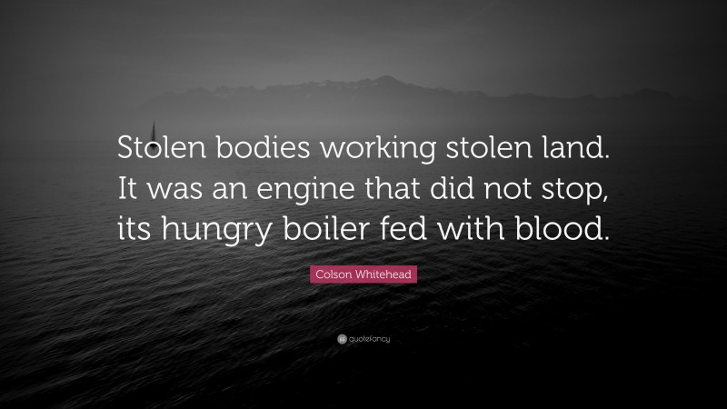 Colson Whitehead Quote: “Stolen bodies working stolen land. It was an engine that did not stop, its hungry boiler fed with blood.”