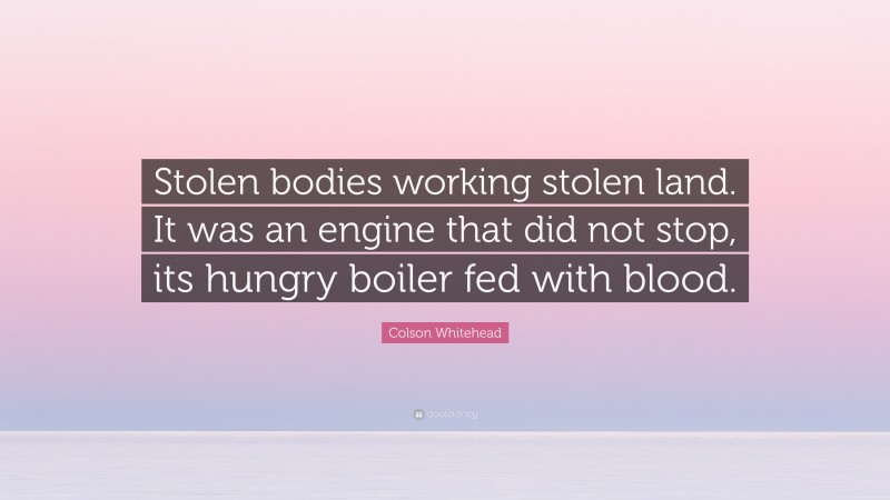 Colson Whitehead Quote: “Stolen bodies working stolen land. It was an engine that did not stop, its hungry boiler fed with blood.”