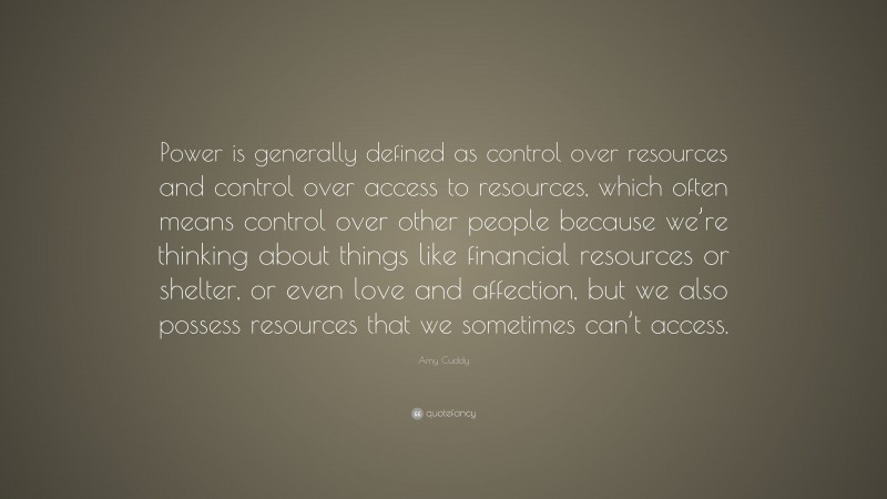 Amy Cuddy Quote: “Power is generally defined as control over resources and control over access to resources, which often means control over other people because we’re thinking about things like financial resources or shelter, or even love and affection, but we also possess resources that we sometimes can’t access.”