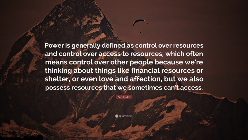 Amy Cuddy Quote: “Power is generally defined as control over resources and control over access to resources, which often means control over other people because we’re thinking about things like financial resources or shelter, or even love and affection, but we also possess resources that we sometimes can’t access.”