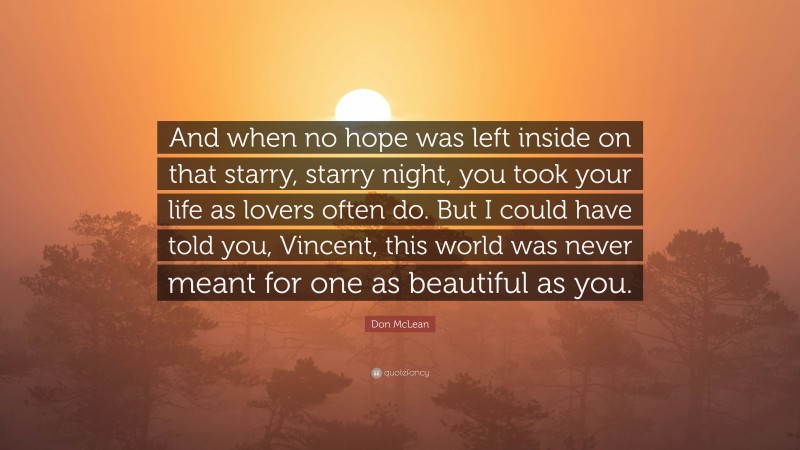 Don McLean Quote: “And when no hope was left inside on that starry, starry night, you took your life as lovers often do. But I could have told you, Vincent, this world was never meant for one as beautiful as you.”