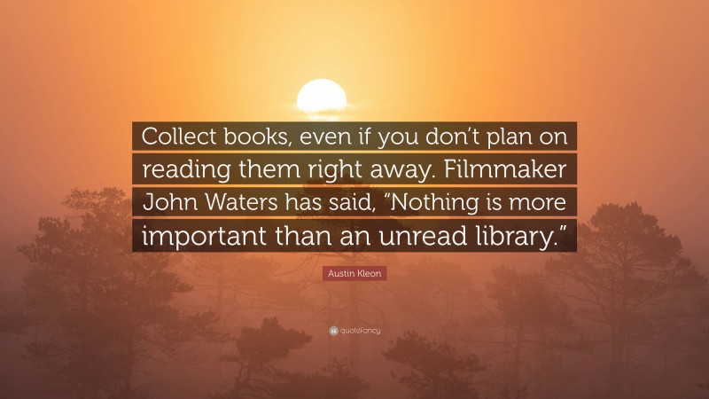 Austin Kleon Quote: “Collect books, even if you don’t plan on reading them right away. Filmmaker John Waters has said, “Nothing is more important than an unread library.””