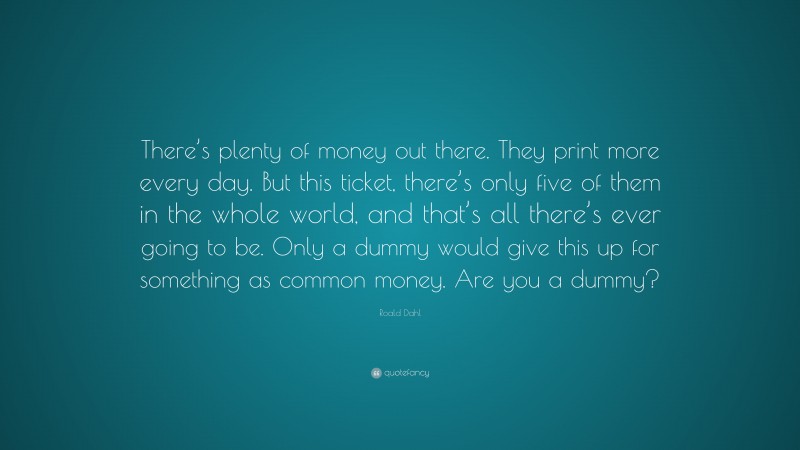 Roald Dahl Quote: “There’s plenty of money out there. They print more every day. But this ticket, there’s only five of them in the whole world, and that’s all there’s ever going to be. Only a dummy would give this up for something as common money. Are you a dummy?”
