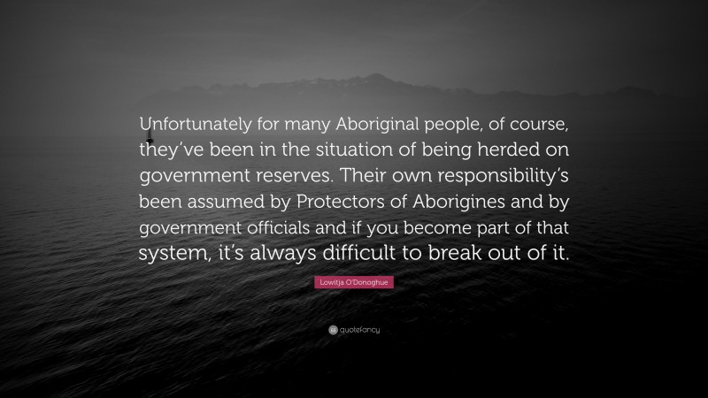 Lowitja O'Donoghue Quote: “Unfortunately for many Aboriginal people, of course, they’ve been in the situation of being herded on government reserves. Their own responsibility’s been assumed by Protectors of Aborigines and by government officials and if you become part of that system, it’s always difficult to break out of it.”