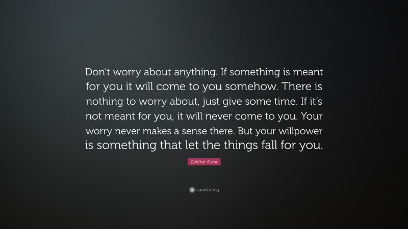 Giridhar Alwar Quote: “Don’t worry about anything. If something is meant for you it will come to you somehow. There is nothing to worry about, just give some time. If it’s not meant for you, it will never come to you. Your worry never makes a sense there. But your willpower is something that let the things fall for you.”