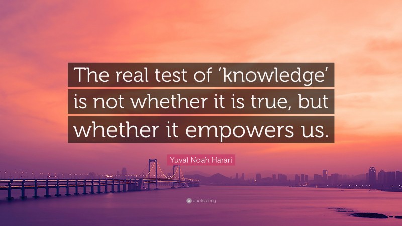 Yuval Noah Harari Quote: “The real test of ‘knowledge’ is not whether it is true, but whether it empowers us.”