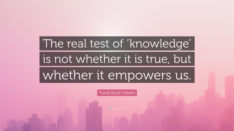 Yuval Noah Harari Quote: “The real test of ‘knowledge’ is not whether it is true, but whether it empowers us.”