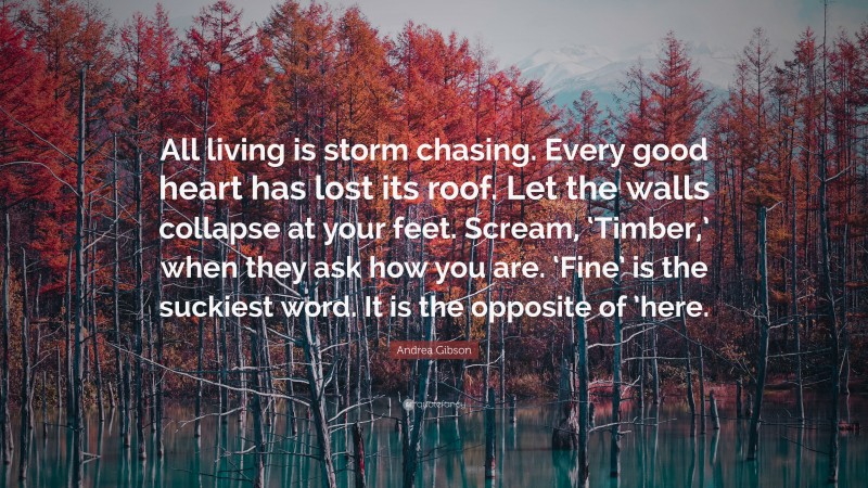 Andrea Gibson Quote: “All living is storm chasing. Every good heart has lost its roof. Let the walls collapse at your feet. Scream, ‘Timber,’ when they ask how you are. ‘Fine’ is the suckiest word. It is the opposite of ’here.”
