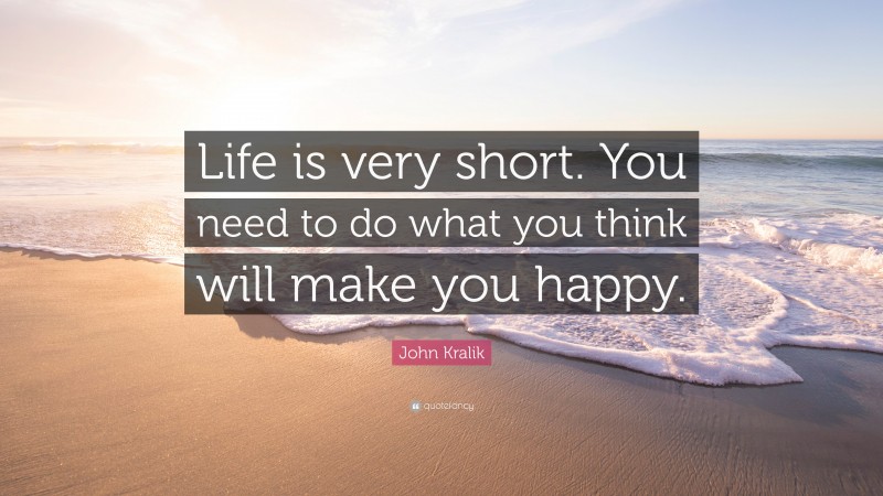 John Kralik Quote: “Life is very short. You need to do what you think will make you happy.”