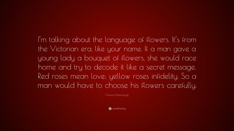 Vanessa Diffenbaugh Quote: “I’m talking about the language of flowers. It’s from the Victorian era, like your name. If a man gave a young lady a bouquet of flowers, she would race home and try to decode it like a secret message. Red roses mean love; yellow roses infidelity. So a man would have to choose his flowers carefully.”