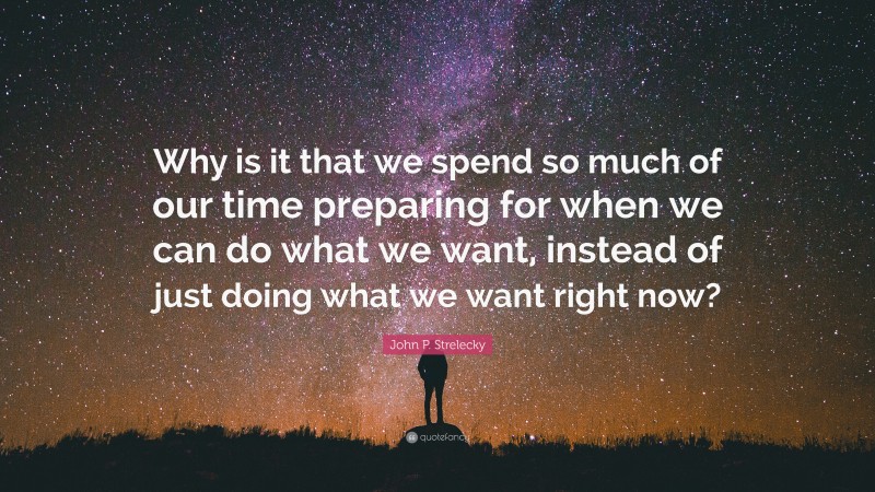 John P. Strelecky Quote: “Why is it that we spend so much of our time preparing for when we can do what we want, instead of just doing what we want right now?”