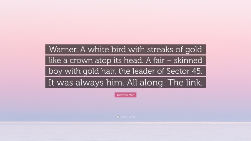 Tahereh Mafi Quote: “Warner. A white bird with streaks of gold like a crown atop its head. A fair – skinned boy with gold hair, the leader of Sector 45. It was always him. All along. The link.”