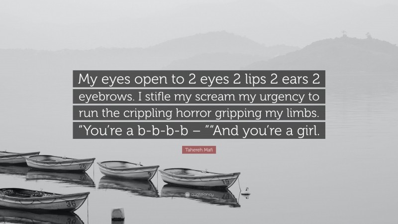Tahereh Mafi Quote: “My eyes open to 2 eyes 2 lips 2 ears 2 eyebrows. I stifle my scream my urgency to run the crippling horror gripping my limbs. “You’re a b-b-b-b – ”“And you’re a girl.”