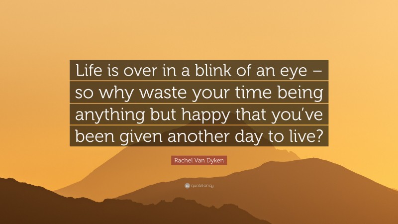 Rachel Van Dyken Quote: “Life is over in a blink of an eye – so why waste your time being anything but happy that you’ve been given another day to live?”