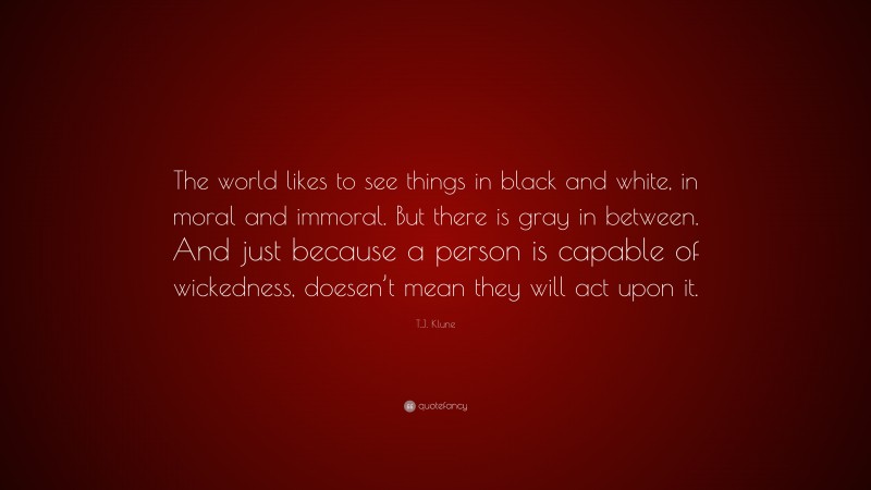 T.J. Klune Quote: “The world likes to see things in black and white, in moral and immoral. But there is gray in between. And just because a person is capable of wickedness, doesen’t mean they will act upon it.”