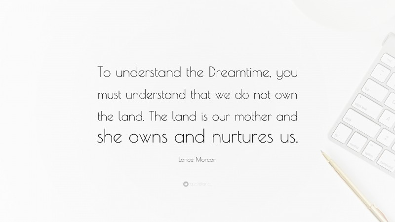 Lance Morcan Quote: “To understand the Dreamtime, you must understand that we do not own the land. The land is our mother and she owns and nurtures us.”