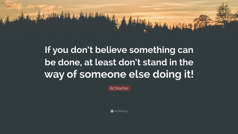 Ed Strachar Quote: “If you don’t believe something can be done, at least don’t stand in the way of someone else doing it!”