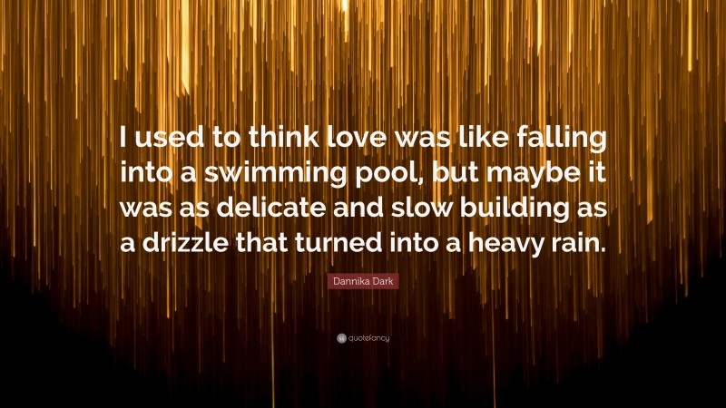 Dannika Dark Quote: “I used to think love was like falling into a swimming pool, but maybe it was as delicate and slow building as a drizzle that turned into a heavy rain.”