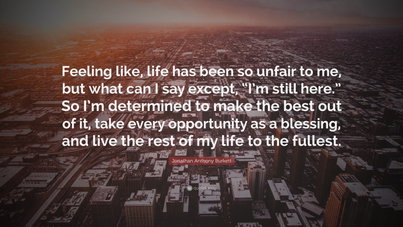 Jonathan Anthony Burkett Quote: “Feeling like, life has been so unfair to me, but what can I say except, “I’m still here.” So I’m determined to make the best out of it, take every opportunity as a blessing, and live the rest of my life to the fullest.”