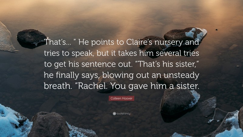 Colleen Hoover Quote: “That’s... ” He points to Claire’s nursery and tries to speak, but it takes him several tries to get his sentence out. “That’s his sister,” he finally says, blowing out an unsteady breath. “Rachel. You gave him a sister.”