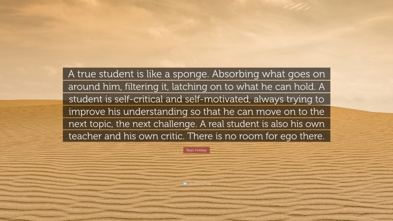 Ryan Holiday Quote: “A true student is like a sponge. Absorbing what goes on around him, filtering it, latching on to what he can hold. A student is self-critical and self-motivated, always trying to improve his understanding so that he can move on to the next topic, the next challenge. A real student is also his own teacher and his own critic. There is no room for ego there.”
