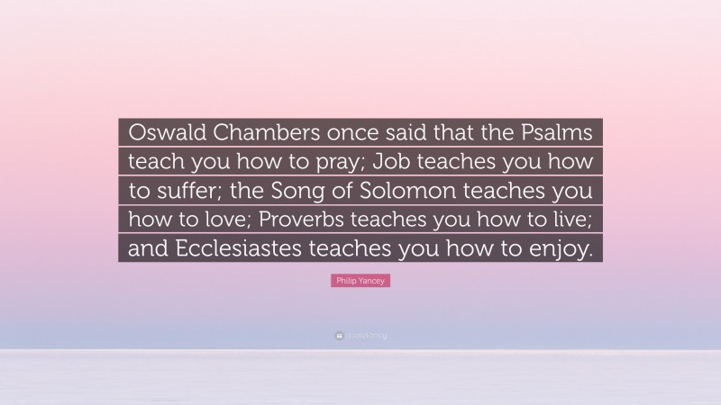 Philip Yancey Quote: “Oswald Chambers once said that the Psalms teach you how to pray; Job teaches you how to suffer; the Song of Solomon teaches you how to love; Proverbs teaches you how to live; and Ecclesiastes teaches you how to enjoy.”