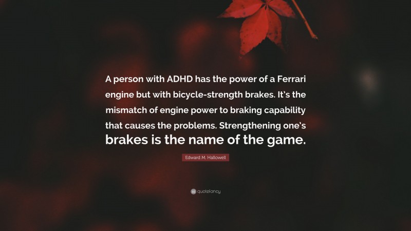 Edward M. Hallowell Quote: “A person with ADHD has the power of a Ferrari engine but with bicycle-strength brakes. It’s the mismatch of engine power to braking capability that causes the problems. Strengthening one’s brakes is the name of the game.”