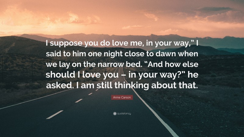 Anne Carson Quote: “I suppose you do love me, in your way,” I said to him one night close to dawn when we lay on the narrow bed. “And how else should I love you – in your way?” he asked. I am still thinking about that.”
