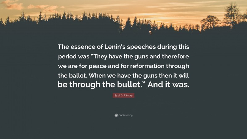 Saul D. Alinsky Quote: “The essence of Lenin’s speeches during this period was “They have the guns and therefore we are for peace and for reformation through the ballot. When we have the guns then it will be through the bullet.” And it was.”